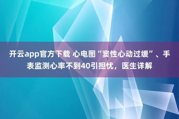 开云app官方下载 心电图“窦性心动过缓”、手表监测心率不到40引担忧,医生详解