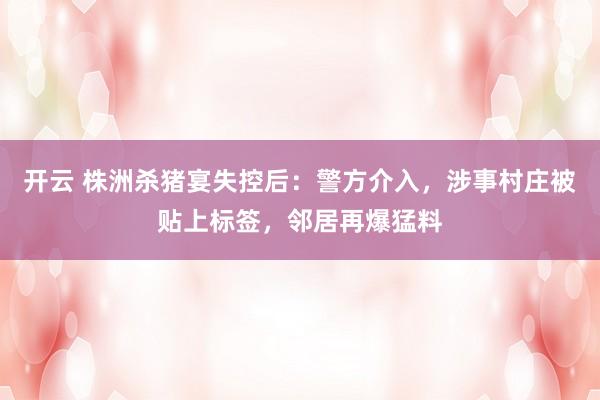 开云 株洲杀猪宴失控后：警方介入，涉事村庄被贴上标签，邻居再爆猛料