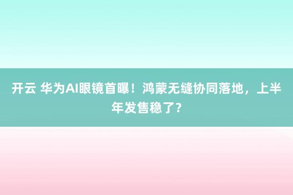 开云 华为AI眼镜首曝！鸿蒙无缝协同落地，上半年发售稳了？