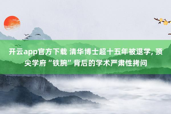 开云app官方下载 清华博士超十五年被退学， 顶尖学府“铁腕”背后的学术严肃性拷问