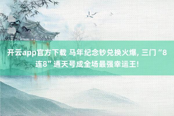 开云app官方下载 马年纪念钞兑换火爆， 三门“8连8”通天号成全场最强幸运王!
