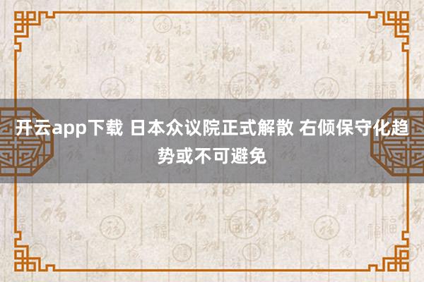 开云app下载 日本众议院正式解散 右倾保守化趋势或不可避免