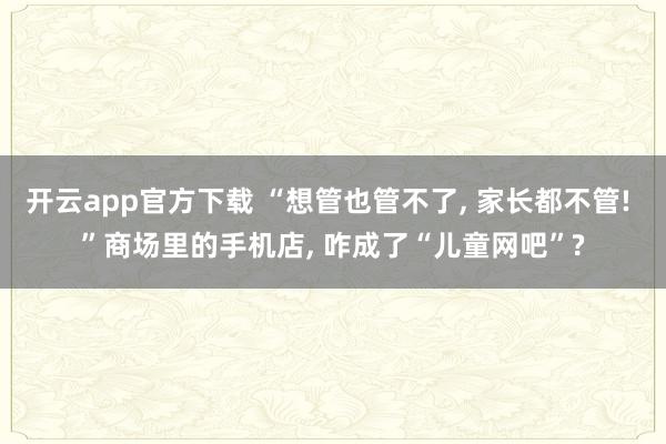 开云app官方下载 “想管也管不了， 家长都不管! ”商场里的手机店， 咋成了“儿童网吧”?