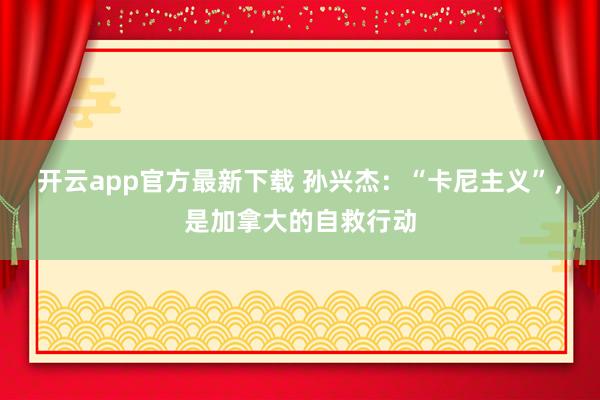 开云app官方最新下载 孙兴杰：“卡尼主义”，是加拿大的自救行动