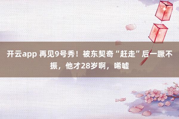 开云app 再见9号秀！被东契奇“赶走”后一蹶不振，他才28岁啊，唏嘘