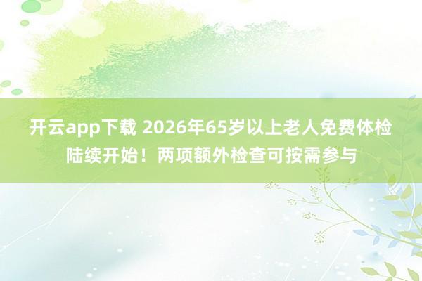 开云app下载 2026年65岁以上老人免费体检陆续开始！两项额外检查可按需参与