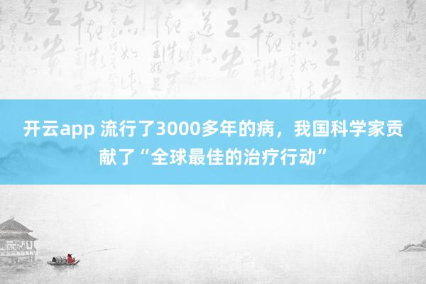 开云app 流行了3000多年的病，我国科学家贡献了“全球最佳的治疗行动”