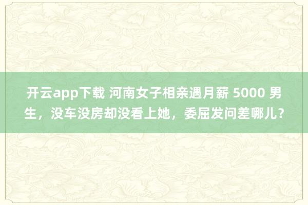开云app下载 河南女子相亲遇月薪 5000 男生，没车没房却没看上她，委屈发问差哪儿？