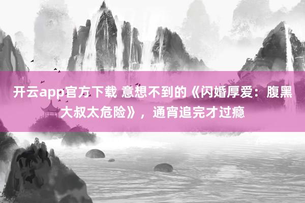 开云app官方下载 意想不到的《闪婚厚爱：腹黑大叔太危险》，通宵追完才过瘾