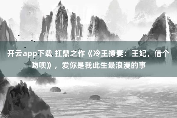 开云app下载 扛鼎之作《冷王撩妻:王妃,借个吻呗》,爱你是我此生最浪漫的事