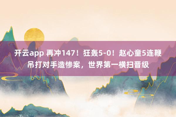 开云app 再冲147！狂轰5-0！赵心童5连鞭吊打对手造惨案，世界第一横扫晋级