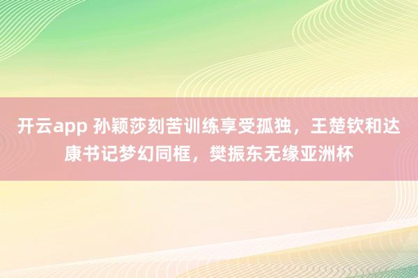 开云app 孙颖莎刻苦训练享受孤独，王楚钦和达康书记梦幻同框，樊振东无缘亚洲杯