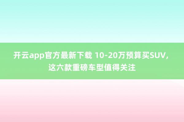 开云app官方最新下载 10-20万预算买SUV, 这六款重磅车型值得关注