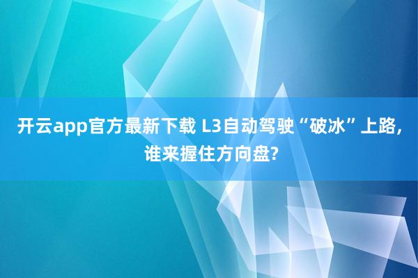 开云app官方最新下载 L3自动驾驶“破冰”上路， 谁来握住方向盘?