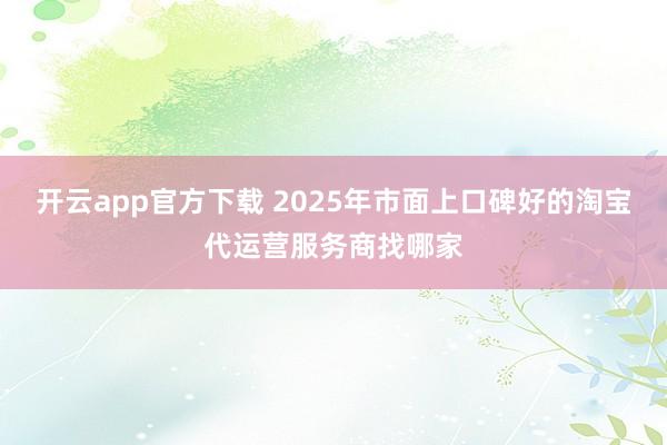 开云app官方下载 2025年市面上口碑好的淘宝代运营服务商找哪家