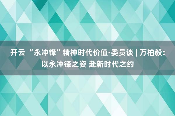 开云 “永冲锋”精神时代价值·委员谈 | 万柏毅：以永冲锋之姿 赴新时代之约