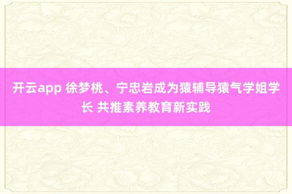 开云app 徐梦桃、宁忠岩成为猿辅导猿气学姐学长 共推素养教育新实践