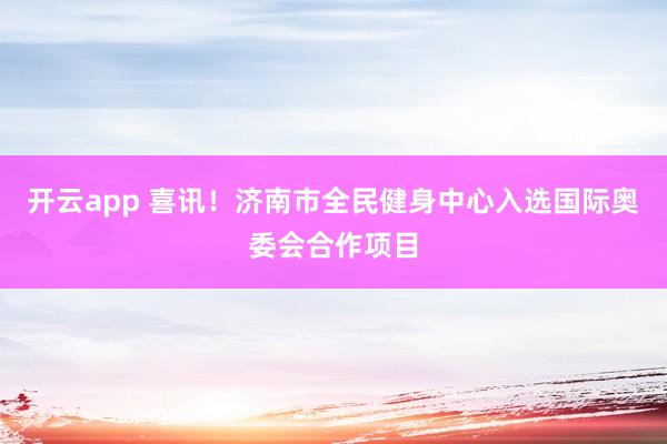 开云app 喜讯！济南市全民健身中心入选国际奥委会合作项目