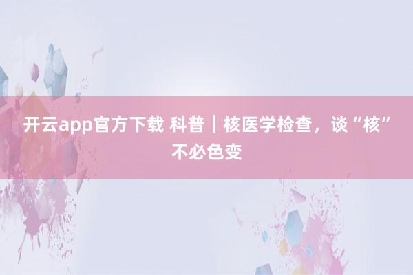 开云app官方下载 科普|核医学检查,谈“核”不必色变