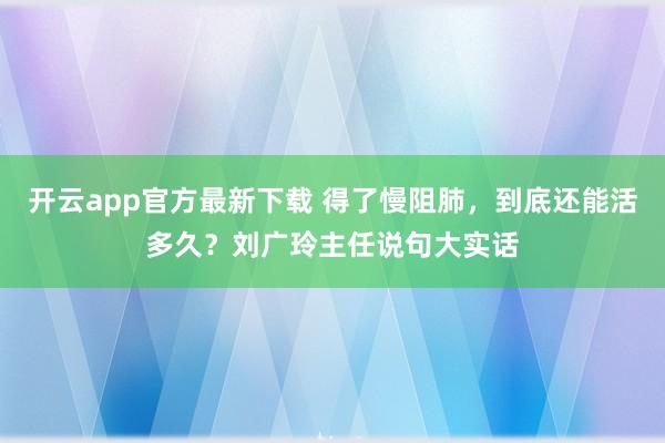开云app官方最新下载 得了慢阻肺,到底还能活多久?刘广玲主任说句大实话