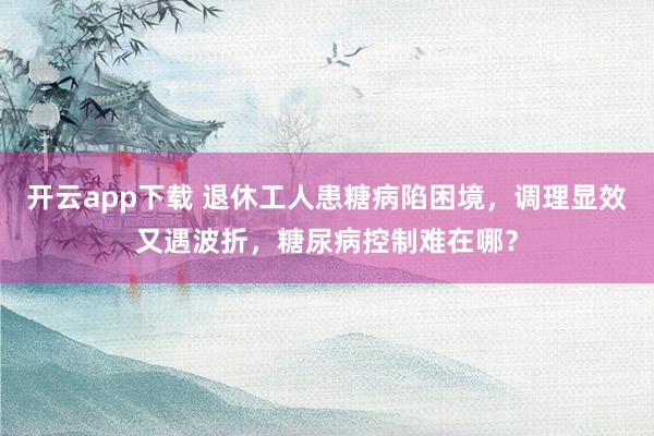 开云app下载 退休工人患糖病陷困境,调理显效又遇波折,糖尿病控制难在哪?