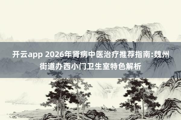 开云app 2026年肾病中医治疗推荐指南:魏州街道办西小门卫生室特色解析