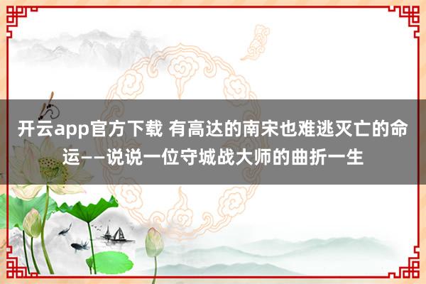 开云app官方下载 有高达的南宋也难逃灭亡的命运——说说一位守城战大师的曲折一生