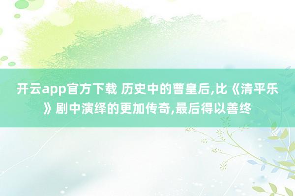 开云app官方下载 历史中的曹皇后,比《清平乐》剧中演绎的更加传奇,最后得以善终