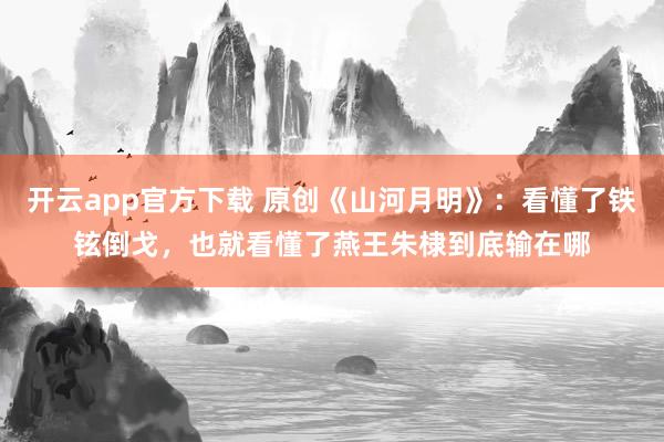 开云app官方下载 原创《山河月明》：看懂了铁铉倒戈，也就看懂了燕王朱棣到底输在哪