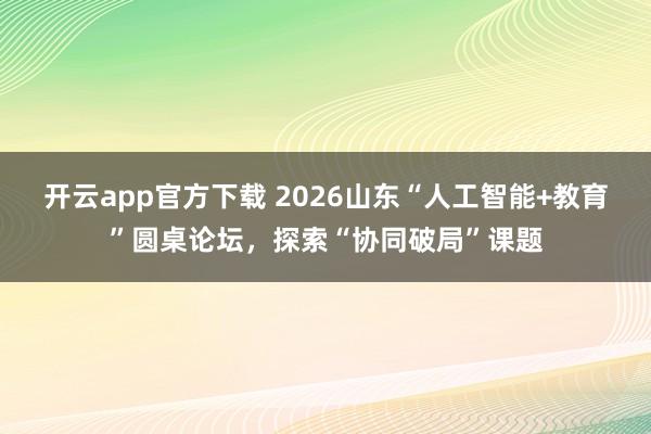 开云app官方下载 2026山东“人工智能+教育”圆桌论坛，探索“协同破局”课题