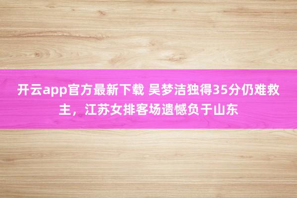 开云app官方最新下载 吴梦洁独得35分仍难救主，江苏女排客场遗憾负于山东