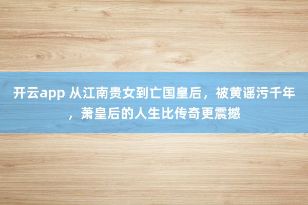 开云app 从江南贵女到亡国皇后,被黄谣污千年,萧皇后的人生比传奇更震撼