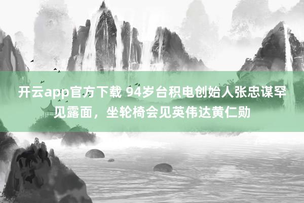 开云app官方下载 94岁台积电创始人张忠谋罕见露面,坐轮椅会见英伟达黄仁勋
