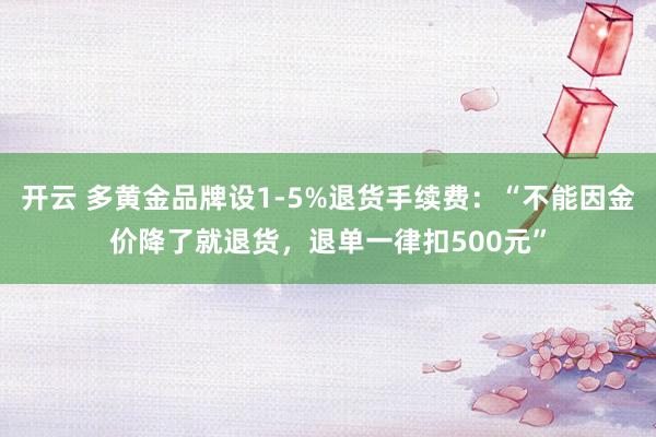 开云 多黄金品牌设1-5%退货手续费：“不能因金价降了就退货，退单一律扣500元”