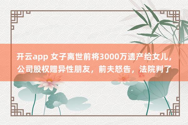 开云app 女子离世前将3000万遗产给女儿,公司股权赠异性朋友,前夫怒告,法院判了