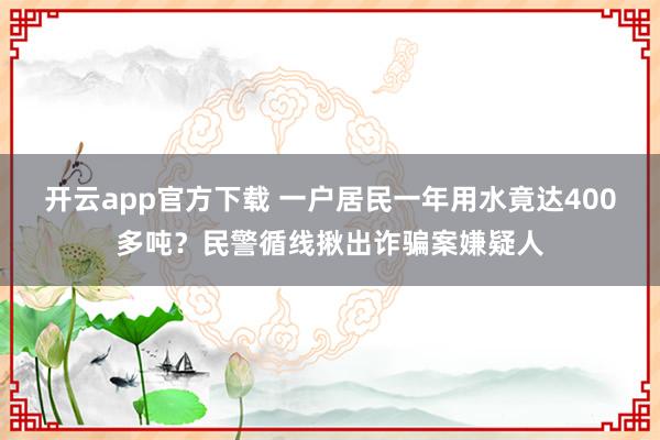 开云app官方下载 一户居民一年用水竟达400多吨?民警循线揪出诈骗案嫌疑人