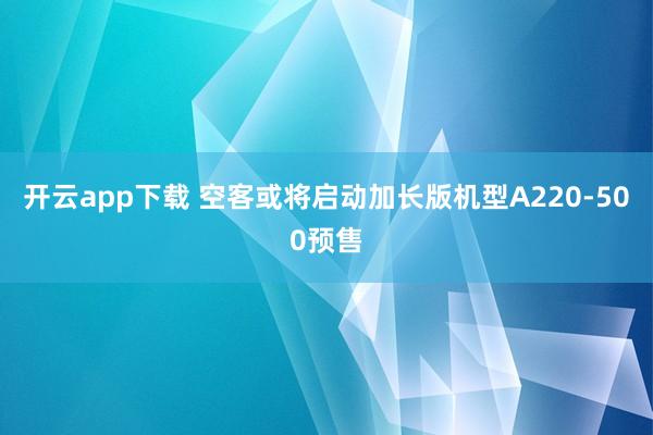 开云app下载 空客或将启动加长版机型A220-500预售