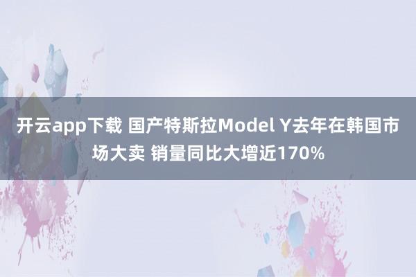 开云app下载 国产特斯拉Model Y去年在韩国市场大卖 销量同比大增近170%