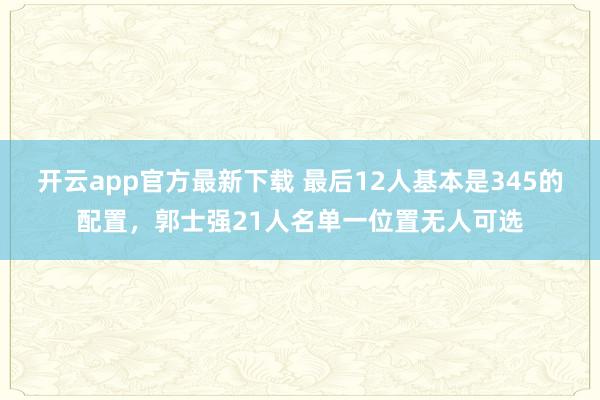 开云app官方最新下载 最后12人基本是345的配置，郭士强21人名单一位置无人可选
