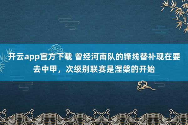 开云app官方下载 曾经河南队的锋线替补现在要去中甲，次级别联赛是涅槃的开始