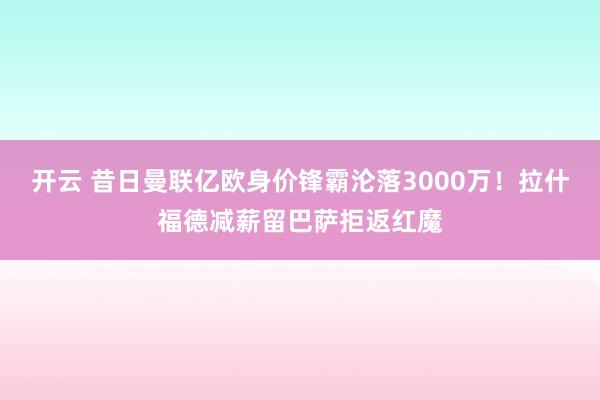 开云 昔日曼联亿欧身价锋霸沦落3000万！拉什福德减薪留巴萨拒返红魔