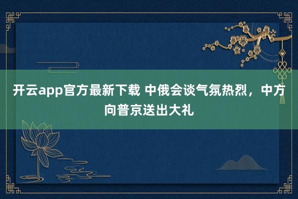 开云app官方最新下载 中俄会谈气氛热烈，中方向普京送出大礼