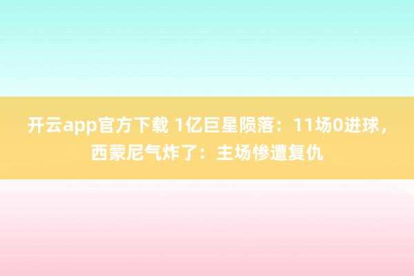 开云app官方下载 1亿巨星陨落：11场0进球，西蒙尼气炸了：主场惨遭复仇