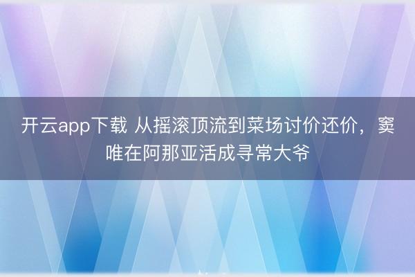 开云app下载 从摇滚顶流到菜场讨价还价，窦唯在阿那亚活成寻常大爷