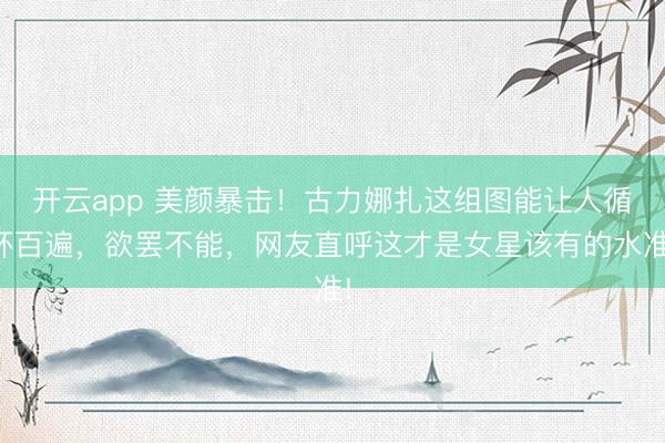 开云app 美颜暴击！古力娜扎这组图能让人循环百遍，欲罢不能，<a href=