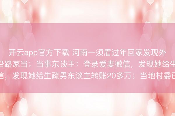 开云app官方下载 河南一须眉过年回家发现外籍爱妻失联，还带走了沿路家当；当事东谈主：登录爱妻微信，发现她给生疏男东谈主转账20多万；当地村委已介入合作