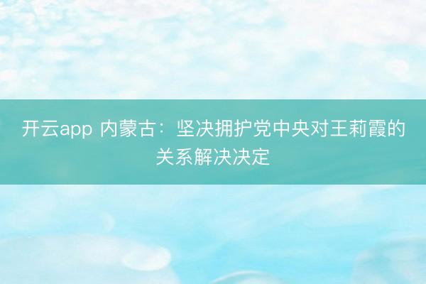开云app 内蒙古：坚决拥护党中央对王莉霞的关系解决决定