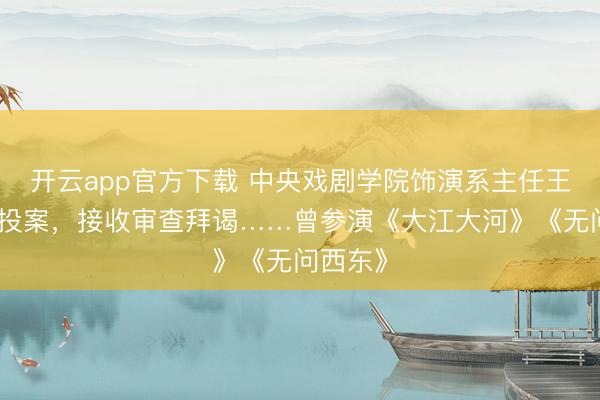 开云app官方下载 中央戏剧学院饰演系主任王鑫主动投案，接收审查拜谒……曾参演《大江大河》《无问西东》