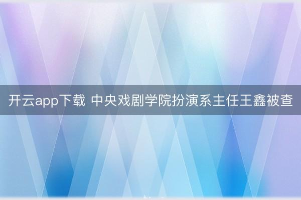 开云app下载 中央戏剧学院扮演系主任王鑫被查
