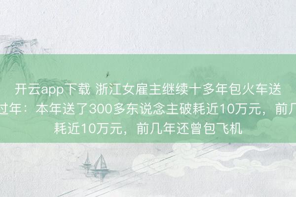 开云app下载 浙江女雇主继续十多年包火车送东北职工返乡过年：本年送了300多东说念主破耗近10万元，前几年还曾包飞机